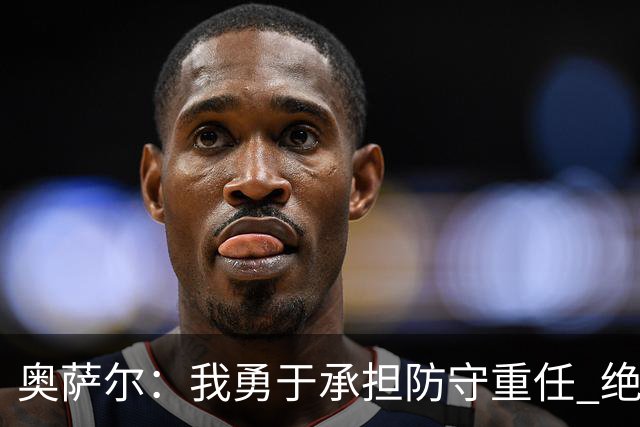 奥萨尔：我勇于承担防守重任 绝不轻易让对手得分